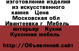 изготовление изделий из искусственного камня › Цена ­ 100 - Московская обл., Ивантеевка г. Мебель, интерьер » Кухни. Кухонная мебель   